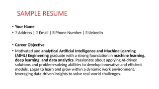 SAMPLE RESUME
• Your Name
• 📍 Address | 📧 Email | 📞 Phone Number | 🔗 LinkedIn
• Career Objective
• Motivated and analytical Artificial Intelligence and Machine Learning
(AIML) Engineering graduate with a strong foundation in machine learning,
deep learning, and data analytics. Passionate about applying AI-driven
solutions and problem-solving abilities to develop innovative and efficient
models. Eager to learn and grow within a dynamic work environment,
leveraging data-driven insights to solve real-world challenges.
 