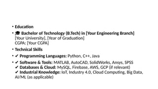 • Education
• 🎓 Bachelor of Technology (B.Tech) in [Your Engineering Branch]
[Your University], [Year of Graduation]
CGPA: [Your CGPA]
• Technical Skills
• ✔ Programming Languages: Python, C++, Java
• ✔ Software & Tools: MATLAB, AutoCAD, SolidWorks, Ansys, SPSS
✔ Databases & Cloud: MySQL, Firebase, AWS, GCP (if relevant)
✔ Industrial Knowledge: IoT, Industry 4.0, Cloud Computing, Big Data,
AI/ML (as applicable)
 