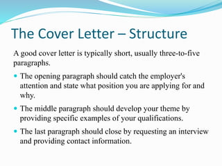 The Cover Letter – Structure
A good cover letter is typically short, usually three-to-five
paragraphs.
 The opening paragraph should catch the employer's
attention and state what position you are applying for and
why.
 The middle paragraph should develop your theme by
providing specific examples of your qualifications.
 The last paragraph should close by requesting an interview
and providing contact information.
 