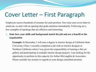 Cover Letter – First Paragraph
Employers receive hundreds of resumes for each position. You want your cover letter to
stand out, so start with an opening that grabs attention immediately. Following are a
few examples of openings that are effective and interesting.
1. State how your skills and background match the job and are a benefit to the
organization
Example: In December, I will earn a degree in interior design at California State
University, Chico. I recently completed a job with an interior designer in
Northern California where I was given the responsibility of running a fine art
gallery and participating in multiple interior design projects. I am looking for the
opportunity to perform in this capacity for Arthur McLaughlin & Associates.
Please consider my resume in regards to your design consultant position.
 