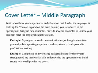 Cover Letter – Middle Paragraph
Write about how your experiences and education match what the employer is
looking for. You can expand on the main point(s) you introduced in the
opening and bring up new examples. Provide specific examples as to how your
qualities meet the employer's qualifications.
Example: My organizational communication major has given me four
years of public speaking experience and an extensive background in
professional writing.
Example: Competing on my college basketball team for three years
strengthened my teamwork skills and provided the opportunity to build
strong relationships with my peers.
 