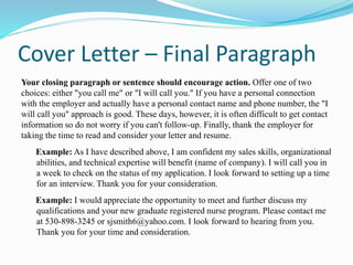 Cover Letter – Final Paragraph
Your closing paragraph or sentence should encourage action. Offer one of two
choices: either "you call me" or "I will call you." If you have a personal connection
with the employer and actually have a personal contact name and phone number, the "I
will call you" approach is good. These days, however, it is often difficult to get contact
information so do not worry if you can't follow-up. Finally, thank the employer for
taking the time to read and consider your letter and resume.
Example: As I have described above, I am confident my sales skills, organizational
abilities, and technical expertise will benefit (name of company). I will call you in
a week to check on the status of my application. I look forward to setting up a time
for an interview. Thank you for your consideration.
Example: I would appreciate the opportunity to meet and further discuss my
qualifications and your new graduate registered nurse program. Please contact me
at 530-898-3245 or sjsmith6@yahoo.com. I look forward to hearing from you.
Thank you for your time and consideration.
 