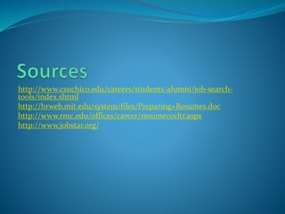 http://www.csuchico.edu/careers/students-alumni/job-search-
tools/index.shtml
http://hrweb.mit.edu/system/files/Preparing+Resumes.doc
http://www.rmc.edu/offices/career/resumecovltr.aspx
http://www.jobstar.org/
 