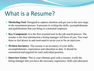 What is a Resume?
 Marketing Tool: Designed to capture attention and get you to the next stage
in the recruitment process. It presents in writing the skills, accomplishments
and qualifications that you bring to a potential employer.
 Key Component: It is the first essential tool in the job search process. The
resume is the first introduction a hiring manager will have of you. You want
them to feel drawn in and motivated to invite you in for an interview.
 Written Inventory: The resume is an inventory of your skills,
accomplishments, experiences and education to date. It should be
customized and targeted for each individual position.
 Interview Getter: This is your ultimate goal with a resume; it tells the
hiring manager that you have the necessary experience, skills and education.
 