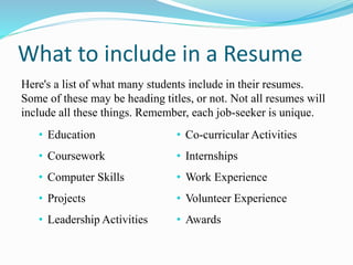 What to include in a Resume
Here's a list of what many students include in their resumes.
Some of these may be heading titles, or not. Not all resumes will
include all these things. Remember, each job-seeker is unique.
• Education
• Coursework
• Computer Skills
• Projects
• Leadership Activities
• Co-curricular Activities
• Internships
• Work Experience
• Volunteer Experience
• Awards
 