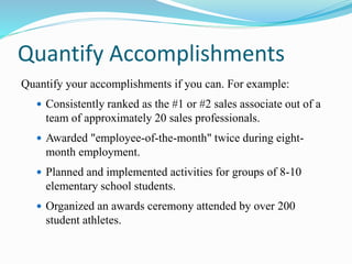 Quantify Accomplishments
Quantify your accomplishments if you can. For example:
 Consistently ranked as the #1 or #2 sales associate out of a
team of approximately 20 sales professionals.
 Awarded "employee-of-the-month" twice during eight-
month employment.
 Planned and implemented activities for groups of 8-10
elementary school students.
 Organized an awards ceremony attended by over 200
student athletes.
 