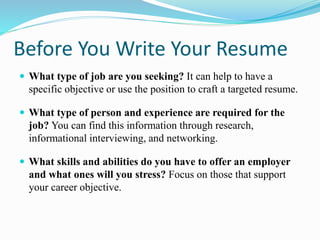 Before You Write Your Resume
 What type of job are you seeking? It can help to have a
specific objective or use the position to craft a targeted resume.
 What type of person and experience are required for the
job? You can find this information through research,
informational interviewing, and networking.
 What skills and abilities do you have to offer an employer
and what ones will you stress? Focus on those that support
your career objective.
 