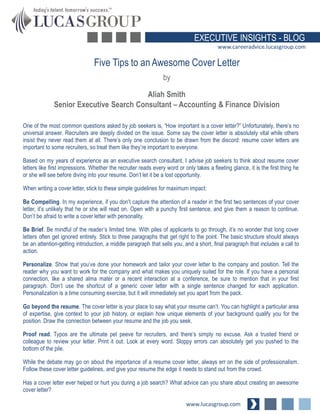 EXECUTIVE INSIGHTS - BLOG
www.careeradvice.lucasgroup.com

Five Tips to an Awesome Cover Letter
by
Aliah Smith
Senior Executive Search Consultant – Accounting & Finance Division
One of the most common questions asked by job seekers is, “How important is a cover letter?” Unfortunately, there’s no
universal answer. Recruiters are deeply divided on the issue. Some say the cover letter is absolutely vital while others
insist they never read them at all. There’s only one conclusion to be drawn from the discord: resume cover letters are
important to some recruiters, so treat them like they’re important to everyone.

Based on my years of experience as an executive search consultant, I advise job seekers to think about resume cover
letters like first impressions. Whether the recruiter reads every word or only takes a fleeting glance, it is the first thing he
or she will see before diving into your resume. Don’t let it be a lost opportunity.
When writing a cover letter, stick to these simple guidelines for maximum impact:
Be Compelling. In my experience, if you don’t capture the attention of a reader in the first two sentences of your cover
letter, it’s unlikely that he or she will read on. Open with a punchy first sentence, and give them a reason to continue.
Don’t be afraid to write a cover letter with personality.
Be Brief. Be mindful of the reader’s limited time. With piles of applicants to go through, it’s no wonder that long cover
letters often get ignored entirely. Stick to three paragraphs that get right to the point. The basic structure should always
be an attention-getting introduction, a middle paragraph that sells you, and a short, final paragraph that includes a call to
action.
Personalize. Show that you’ve done your homework and tailor your cover letter to the company and position. Tell the
reader why you want to work for the company and what makes you uniquely suited for the role. If you have a personal
connection, like a shared alma mater or a recent interaction at a conference, be sure to mention that in your first
paragraph. Don’t use the shortcut of a generic cover letter with a single sentence changed for each application.
Personalization is a time consuming exercise, but it will immediately set you apart from the pack.
Go beyond the resume. The cover letter is your place to say what your resume can’t. You can highlight a particular area
of expertise, give context to your job history, or explain how unique elements of your background qualify you for the
position. Draw the connection between your resume and the job you seek.
Proof read. Typos are the ultimate pet peeve for recruiters, and there’s simply no excuse. Ask a trusted friend or
colleague to review your letter. Print it out. Look at every word. Sloppy errors can absolutely get you pushed to the
bottom of the pile.
While the debate may go on about the importance of a resume cover letter, always err on the side of professionalism.
Follow these cover letter guidelines, and give your resume the edge it needs to stand out from the crowd.
Has a cover letter ever helped or hurt you during a job search? What advice can you share about creating an awesome
cover letter?

www.lucasgroup.com

 