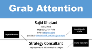 Grab Attention
Sajid Khetani
Pune, India
Mobile: 1234567890
Email: abc@xyz.com
LinkedIn: www.linkedin.com/in/sajidkhetani
Strategy Consultant
I help businesses with Growth strategies
Your LinkedIn
profile
Brand Statement
Targeted Position
 
