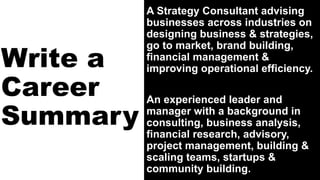 Write a
Career
Summary
A Strategy Consultant advising
businesses across industries on
designing business & strategies,
go to market, brand building,
financial management &
improving operational efficiency.
An experienced leader and
manager with a background in
consulting, business analysis,
financial research, advisory,
project management, building &
scaling teams, startups &
community building.
 
