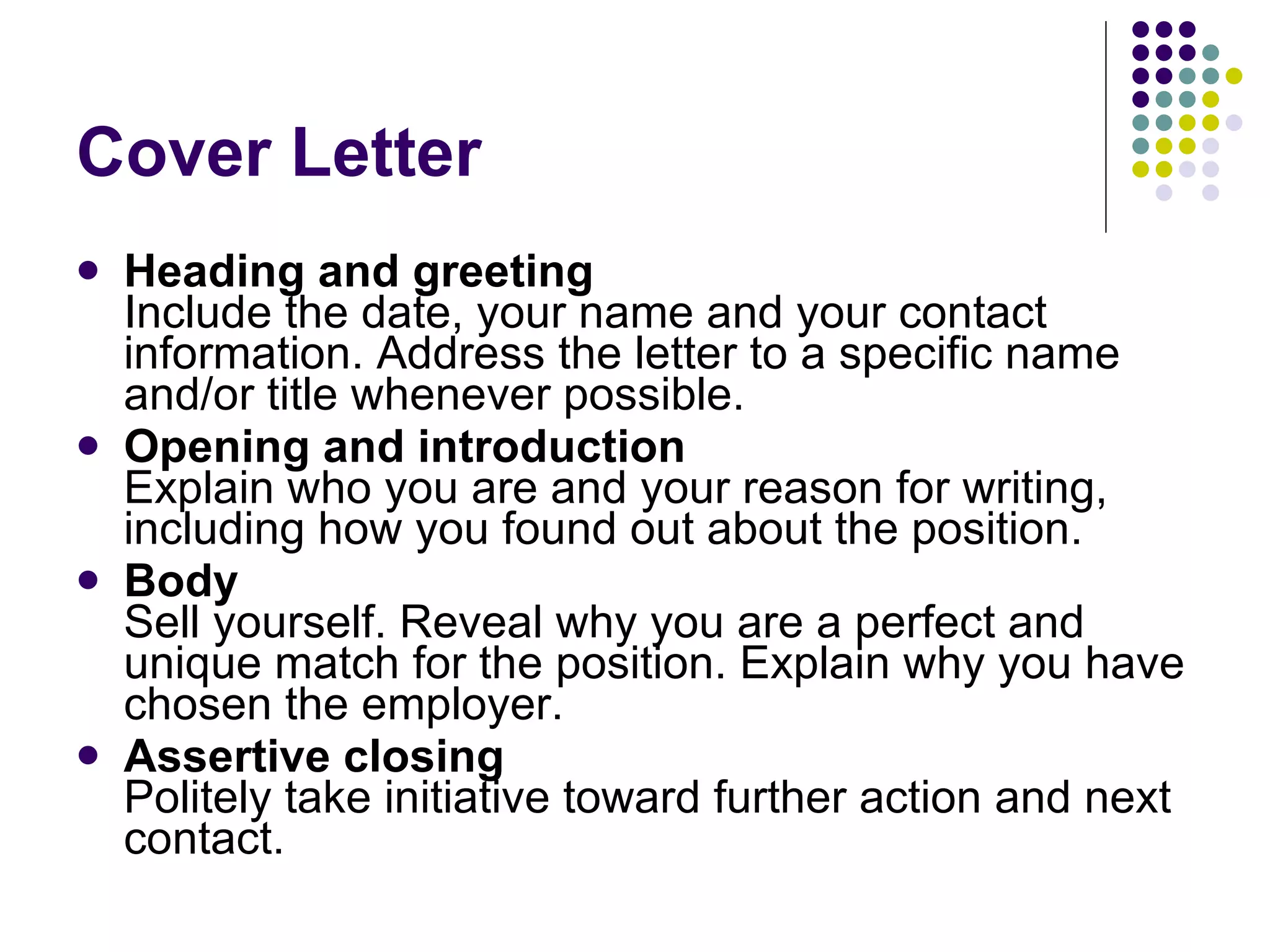 Cover Letter Heading and greeting   Include the date, your name and your contact information. Address the letter to a specific name and/or title whenever possible.  Opening and introduction   Explain who you are and your reason for writing, including how you found out about the position.  Body   Sell yourself. Reveal why you are a perfect and unique match for the position. Explain why you have chosen the employer.  Assertive closing   Politely take initiative toward further action and next contact.  