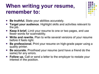 When writing your resume, remember to:  Be truthful.  State your abilities accurately.  Target your audience . Highlight skills and activities relevant to the job.  Keep it brief.  Limit your resume to one or two pages, and use fewer words for scannability.  Write and rewrite.  Plan to write several versions of your resume before it feels right.  Be professional.  Print your resume on high-grade paper using a quality printer.  Be accurate.  Proofread your resume (and have a friend do the same) for any errors.  Follow up.  Call or send a letter to the employer to restate your interest in the position.  