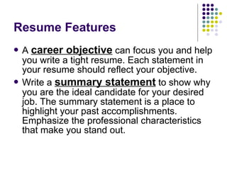 Resume Features A  career objective  can focus you and help you write a tight resume. Each statement in your resume should reflect your objective.  Write a  summary statement  to show why you are the ideal candidate for your desired job. The summary statement is a place to highlight your past accomplishments. Emphasize the professional characteristics that make you stand out.  