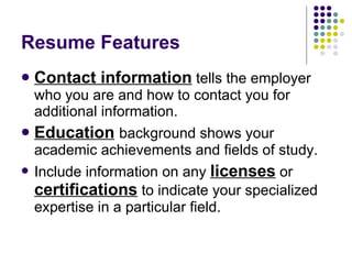 Resume Features Contact information  tells the employer who you are and how to contact you for additional information. Education   background shows your academic achievements and fields of study.  Include information on any  licenses  or  certifications  to indicate your specialized expertise in a particular field.  