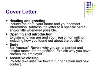 Cover Letter Heading and greeting   Include the date, your name and your contact information. Address the letter to a specific name and/or title whenever possible.  Opening and introduction   Explain who you are and your reason for writing, including how you found out about the position.  Body   Sell yourself. Reveal why you are a perfect and unique match for the position. Explain why you have chosen the employer.  Assertive closing   Politely take initiative toward further action and next contact.  