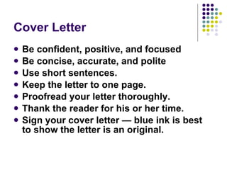 Cover Letter Be confident, positive, and focused Be concise, accurate, and polite  Use short sentences.  Keep the letter to one page.  Proofread your letter thoroughly.  Thank the reader for his or her time.  Sign your cover letter — blue ink is best to show the letter is an original.  