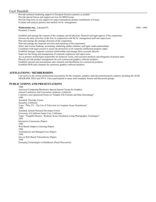 Cecil Thornhill
Provide technical marketing support to European business partners as needed.
Provide special liaison and support services for IBM Europe.
Provide long-term on-site support for major telemedicine product installations in France.
Evaluate and analyze partners and markets for Sr. management.
Mathematica Inc., Lakeland FL 1986 - 1990
President, Founder
Establish and manage the creation of the company and all physical, financial and legal aspects of the corporation.
Oversee the daily activities of the firm in conjunction with the Sr. management staff and supervisors.
Plan and manage the strategic direction of the corporation.
Plan and manage the financial activities and reporting of the corporation.
Select and oversee banking, accounting, marketing, public relations, and legal vendor partnerships.
Coordinate with legal counsel to assure the protection of all corporate intellectual property rights.
Establish strategic corporate customer relationships and manage those accounts directly.
Supervise the hiring and management of corporate employees and supervisors.
Act as primary technologist responsible for technical vision, and execution products and delegation of project tasks.
Directly provide product management for core commercial graphics software products.
Establish national and international sales channels and distribution for commercial products.
Establish OEM sales channels for numerous graphics software products.
AFFILIATIONS / MEMBERSHIPS
I am active in the various professional associations for the computer, graphics and telecommunications industry including the ACM,
SIGGRAPH, IEEE and ITVA. I have participated in many inter-company forums and discussion groups.
PUBLICATIONS AND PRESENTATIONS
1988
American Computing Machinery Special Interest Group for Graphics
Annual Conference and Convention Anaheim, California
I chaired a user-sponsored forum on "Graphic File Formats and Data Interchange".
1989
Autodesk Thursday Forum
Sausalito, California
Topic: "Why TV - The Use of Television in Computer Scene Simulations"
1990
Autodesk Annual National Developer Forum
University of California Santa Cruz, California
Topic: "Tangible Dreams - Realistic Scene Simulation Using Photographic Techniques"
1995
Interactive Courseware (Paper)
1996
Web Based Adaptive Learning (Paper)
1996
Telemedicine and Managed Care (Paper)
1998
Java in Web Based Telemedicine (Paper)
1998
Emerging Technologies in Healthcare (Panel Discussion)
 