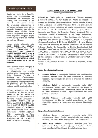 DANIELA SERRA HUDSON SOARES - Sócia 
daniela@hudsonadv.com.br 
Bacharel em Direito pela na Universidade Cândido Mendes- Ipanema/RJ (1995). Pós Graduada em Direito do Trabalho e Processo do Trabalho pela Universidade Cândido Mendes/Centro e, Pós Graduada em Direito Processual Civil pela Universidade Estácio de Sá/RJ, Pós Graduada em Direito Constitucional – Escola de Direito e Filosofia Instituto Glauce Franco, com atuação destacada em Direito do Trabalho, Direito Processual Civil e Trabalhista, Direito Constitucional e na área contenciosa. Especializada em Gestão – FGV. Participou de Palestras e Congressos em Direito (à exemplo, CONIJUR – Congresso Internacional Jurídico e O Direito no Século XXI – O Novo Código Civil), além de Seminários em Direito Processual Civil, Direito do Trabalho, Direito do Consumidor e Direito Constitucional (VI SEMINÁRIO NACIONAL DE DIREITO CONSTITUCIONAL – CURITIBA (ABDCONST) ). Palestrante no “X ENCONTRO DOS ADVOGADOS TRABALHISTAS DO RIO DE JANEIRO” defendendo o tema "Princípio da Razoabilidade - Subjetividade e Utilidade" (Setembro/2004 – Angra dos Reis). 
Idiomas: Conhecimentos básicos de Francês e Espanhol, Inglês fluente. 
Equipe de Advogados Internos: 
 Raphael Paixão - advogado formado pela Universidade Cândido Mendes, atua na área trabalhista e Juízados Especiais. Especialização em direito e processo do Trabalho em curso, 
 Cristiane Bellini - advogada formada pela UGF (Universidade Gama Filho), Pós Graduada em Direito e Processo do Trabalho pela Universidade Estácio de Sá. Atua na área trabalhista e cível. Larga experiência em área jurídica corporativa. 
 Fabrício Frasson - advogado formado pela UERJ (Universidade Est. Rio de Janeiro), especilizado na área trabalhista consultiva e contenciosa, com domínio fluente de inglês. 
Equipe de Advogados Externos: 
 Cristiane Costa - advogada formada pela USU (Universidade Santa Úrsula), especializada em direito e processo cível pela EMERJ. Atua na área cível contenciosa. 
 Marco Túlio Pinheiro - advogado formada pela UFF (Universidade Federal Fluminense) e especializado em direito empresarial pela FGV. Atua na área trabalhista e cível. 
Experiência Profissional 
Desde sua fundação o Escritório passou por reformulações, se adaptando às mudanças do Direito, da sociedade e do mercado. Já atuou para empresas de diversos segmentos e atividades variadas, setor aéreo, mercado financeiro, mercado de capitais, setor público, dentre outras e, atualmente ainda tem a honra de prestar serviços à alguns clientes cuja parceria se estende por mais de 30 anos. 
Nossas atuais referências são RÁDIO GLOBO S/A; ZENITPAR; GLOBOSAT PROGRAMADORA LTDA; GLOBO COMUNICAÇÕES E PARTICIPAÇÕES LTDA; FUNDAÇÃO ROBERTO MARINHO; BANCO FATOR e FATOR CORRETORA DE VALORES E CÂMBIO; PONTAL ENGENHARIA LTDA.; HOTEL SOLAR DO IMPÉRIO; POUSADA TANKAMANA; ADINA Ind. e Com. de Fechos Ltda. 
Para auxiliar nossos serviços e oferecer qualidade, contamos com a colaboração da equipe administrativa, coordenada pela Katia Batbosa Correia – Assistente de Controladoria. Mantemos sistema informatizado para cadastro e acompanhamento de processos, que nos permite elaborar relatórios atualizados. 
Nossos parceiros na área trabalhista e outras áreas: MARCIA ALYNE YOSHIDA (Associada na área trabalhista e tributária Boccuzzi Advogados— S.P.);VICTOR RUSSOMANO JR (BSB); MARCELO B. BOSON (B. H.); J. ALBERTO COUTO MACIEL (Brasília); ROBERTO ALGRANTI (R.J. -Associado nas Áreas Cível/ Comercial) ; NILTON AIZEMAN (R.J.- Associado na Área Tributária); JOSÉ INÁCIO F.AZAMBUJA (P. Alegre); AUGUSTO PORTO (Curitiba). 