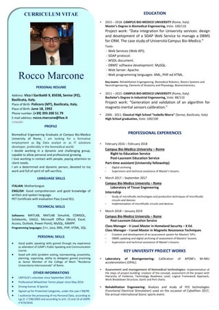 CURRICULUM VITAE
Rocco Marcone
PERSONAL RESUME
Address: Vico I Garibaldi 9, 85038, Senise (PZ),
Basilicata, Italy.
Place of Birth: Policoro (MT), Basilicata, Italy.
Place of Birth: June 18, 1992
Phone number: (+39) 393 200 51 79
E-mail address: rocco.marcone@live.it
LinkedIn
PROFILE
Biomedical Engeneering Graduate at Campus Bio-Medico
University of Rome, I am looking for a formative
employment as Big Data analyst or as IT solutions
developer, preferably in the biomedical world.
I deside working in a dynamic and challenging group,
capable to allow personal and professional growing.
I love working in contact with people, paying attention to
client needs.
I am a determined and dynamic person, devoted to my
work and full of spirit of self-sacrifice.
LANGUAGE SKILLS
ITALIAN: Mothertongue.
ENGLISH: Good comprehension and good knowledge of
written and spoken language.
PET Certificate with evaluation Pass (Level B1).
TECHNICAL SKILLS
Softwares: MATLAB, MATLAB Simulink, COMSOL,
Solidworks, EAGLE, Microsoft Office (Word, Excel,
Access, Outlook, Power Point), MySQL, XAMPP.
Programming languages: C++, Java, XML, PHP, HTML, SQL.
PERSONAL SKILLS
• Good public speaking skills gained through my experience
as attendant of JUMP's Public Speaking and Communication
course.
• Good soft skills (problem solving, teamworking, proactivity,
planning, organizing, ability to delegate) gained practising
as Senior Member of the College of Merit "Residenza
Universitaria Internazionale" of Rome.
OTHER INFORMATIONS
• UNITALSI’s volunteer since September 2010.
• Professional Wheelchair Tennis player since May 2016.
• Driving license: B Special.
• Signed up for Protected Categories, under the Law n°68/99.
• I authorize the processing of my Personal Data, according to
Lgs.D. n°196/2003 and according to artt. 13 and 14 of GDPR
n°679/2016.
EDUCATION
• 2015 – 2018: CAMPUS BIO-MEDICO UNIVERSITY (Rome, Italy)
Master’s Degree in Biomedical Engeneering, Vote: 100/110
Project work: “Data integration for University services: design
and development of a SOAP Web Service to manage a DBMS
for CRM. The case study of Università Campus Bio-Medico.”
Tools:
- Web Services (Web API).
- SOAP protocol.
- WSDL document.
- DBMS’ software development: MySQL.
- Web Server: Apache.
- Web programming languages: XML, PHP ed HTML.
Key exams: Rehabilitation Engengeering, Biomedical Robotics, Bionics Systems and
NeuroEngeneering, Elements of Anatomy and Physiology, Biomechatronics.
• 2011 – 2015: CAMPUS BIO-MEDICO UNIVERSITY (Rome, Italy)
Bachelor’s Degree in Industrial Engeneering, Vote: 88/110
Project work: “Generation and validation of an algorithm for
magneto-inertial sensors calibration.”
• 2006 - 2011: Classical High School “Isabella Morra” (Senise, Basilicata, Italy)
High School graduation, Vote: 100/100
PROFESSIONAL EXPERIENCES
• February 2016 – February 2018
Campus Bio-Medico University – Rome
Right to Education Service
Post-Lauream Education Service
Part-time assistant (University fellowship)
- Digital archiving.
- Supervision and technical assistance of Master’s lessons.
• March 2017 – September 2017
Campus Bio-Medico University – Roma
Laboratory of Tissue Engeneering
Internship
- Study of microfluidic technologies and production techniques of microfluidic
circuits and devices.
- Implementation of microfluidic circuits and devices.
• March 2018 – January 2019
Campus Bio-Medico University – Rome
Post-Lauream Education Service
Class Manager - II Level Master in Homeland Security – X Ed.
Class Manager - I Level Master in Magnetic Resonance Techniques
- Creation and development of an assessment system for Masters’ KPIs.
- DBMS updating and digital archiving of assessment of Masters’ lessons.
- Supervision and technical assistance of Master’s lessons.
KEY UNIVERSITY PROJECT WORKS
• Laboratory of Bioengeneering: Calibration of APDM’s M-IMU
accelerometers (OPAL).
• Assessment and management of biomedical technologies: Implementation of
the steps of project building: creation of the concept, assessment of the project with
Hierarchy of Evidence, Technology Readiness Level, Logical Framework Approach,
Work Breakdown Structure, Gantt and Pert charts.
• Rehabilitation Engeneering: Analysis and study of FES technologies
(Functional Electrical Stimulation) used on the occasion of Cybathlon 2017,
the annual international bionic sports event.
 
