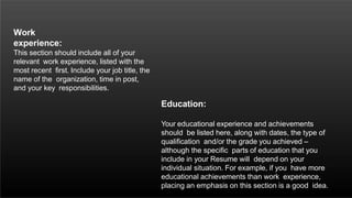 Work
experience:
This section should include all of your
relevant work experience, listed with the
most recent first. Include your job title, the
name of the organization, time in post,
and your key responsibilities.
Education:
Your educational experience and achievements
should be listed here, along with dates, the type of
qualification and/or the grade you achieved –
although the specific parts of education that you
include in your Resume will depend on your
individual situation. For example, if you have more
educational achievements than work experience,
placing an emphasis on this section is a good idea.
 
