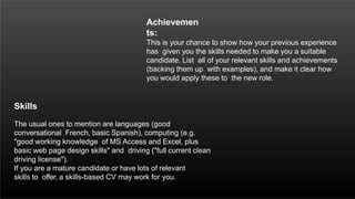 Achievemen
ts:
This is your chance to show how your previous experience
has given you the skills needed to make you a suitable
candidate. List all of your relevant skills and achievements
(backing them up with examples), and make it clear how
you would apply these to the new role.
Skills
The usual ones to mention are languages (good
conversational French, basic Spanish), computing (e.g.
"good working knowledge of MS Access and Excel, plus
basic web page design skills" and driving ("full current clean
driving license").
If you are a mature candidate or have lots of relevant
skills to offer, a skills-based CV may work for you.
 