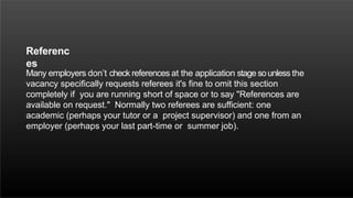 Referenc
es
Many employers don’t check references at the application stage sounless the
vacancy specifically requests referees it's fine to omit this section
completely if you are running short of space or to say "References are
available on request." Normally two referees are sufficient: one
academic (perhaps your tutor or a project supervisor) and one from an
employer (perhaps your last part-time or summer job).
 