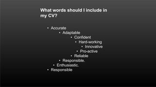 • Accurate
• Adaptable
• Confident
• Hard-working
• Innovative
• Pro-active
• Reliable
• Responsible.
• Enthusiastic.
• Responsible
What words should I include in
my CV?
 