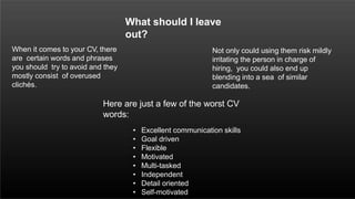 What should I leave
out?
When it comes to your CV, there
are certain words and phrases
you should try to avoid and they
mostly consist of overused
clichés.
Not only could using them risk mildly
irritating the person in charge of
hiring, you could also end up
blending into a sea of similar
candidates.
Here are just a few of the worst CV
words:
• Excellent communication skills
• Goal driven
• Flexible
• Motivated
• Multi-tasked
• Independent
• Detail oriented
• Self-motivated
 