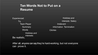 Ten Words Not to Put on a
Resume
Experienced
Try
Team Player
Summary
Words
Hobbies and
interests:
Hobbies and
interests Salary
Irrelevant
Information Termination
Clichés
Be realistic,
After all, anyone cansaythey’re hard-working, but not everyone
can prove it.
 