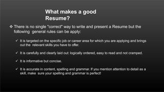  There is no single "correct" way to write and present a Resume but the
following general rules can be apply:
 It is targeted on the specific job or career area for which you are applying and brings
out the relevant skills you have to offer.
 It is carefully and clearly laid out: logically ordered, easy to read and not cramped.
 It is informative but concise.
 It is accurate in content, spelling and grammar. If you mention attention to detail as a
skill, make sure your spelling and grammar is perfect!
What makes a good
Resume?
 