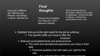  Highlight that you’re the right match for the job by outlining
 The specific skills you have to offer the
employer
 Relevant accomplishments and achievements
 The work and educational experience you have in their
field
 Personal qualities that will make you right for the
role
Final
thoughts
Onceyou’ve put together
your Resume – don’t
assumeit’s finished.
Every job is different
and tailoring your
Resume accordingly
is vital to standing out.
Edit it in line with the job
description whenever you make
an application, and you’ll be able
to ensure it matches the
specifications every time.
 