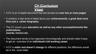 CV (Curriculum
Vitae)
• A CV is an in-depth document that can be laid out over two or more pages
• It contains a high level of detail about your achievements, a great deal more
than just a career biography.
• The CV covers your education as well as any other accomplishments like
publications,
awards, honors etc.
• The document tends to be organized chronologically and should make it easy
to get an overview of an individual’s full working career.
• A CV is static and doesn’t change for different positions, the difference would
be in the cover letter.
 