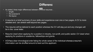 Differenc
es
• As stated, three major differences between CVs and resumes .
• length,
• the purpose &
• the layout.
• A resume is a brief summary of your skills and experience over one or two pages, A CV is more
detailed and can stretch well beyond two pages.
• The resume will be tailored to each position whereas the CV will stay put and any changes will
be in the cover letter.
• Resume Used when applying for a position in industry, non-profit, and public sector. CV Used when
applying for positions in academia, fellowships and grants.
• ACVhasaclear chronological order listing the whole career of the individual whereas aresume’s
information can be shuffled around to best suit the applicant.
 