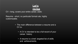 Let’s
revise
CV – long, covers your entire career, static
Resume – short, no particular format rule, highly
customizable.
• The main difference between a resume and a
CV is-
• A CV is intended to be a full record of your
career history
• A resume is a brief, targeted list of skills
and achievements.
 
