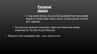 Personal
details
• It may sound obvious, but you’d be surprised how many people
forget to include their name, email, contact phone number
and address.
• To avoid any awkward moments, make sure these are clearly
presented at the top of your Resume.
• “Resume” is an unnecessary title – your name is not.
 