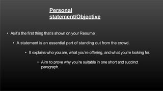 Personal
statement/Objective
• Asit’s the first thing that’s shown on your Resume
• A statement is an essential part of standing out from the crowd.
• It explains who you are, what you’re offering, and what you’re looking for.
• Aim to prove why you’re suitable in one short and succinct
paragraph.
 