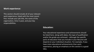 Work experience:
This section should include all of your relevant
work experience, listed with the most recent
first. Include your job title, the name of the
organization, time in post, and your key
responsibilities.
Education:
Your educational experience and achievements should
be listed here, along with dates, the type of qualification
and/or the grade you achieved – although the specific
parts of education that you include in your Resume will
depend on your individual situation. For example, if you
have more educational achievements than work
experience, placing an emphasis on this section is a good
idea.
 