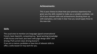 Achievements:
This is your chance to show how your previous experience has
given you the skills needed to make you a suitable candidate. List
all of your relevant skills and achievements (backing them up
with examples), and make it clear how you would apply these to
the new role.
Skills
The usual ones to mention are languages (good conversational
French, basic Spanish), computing (e.g. "good working knowledge
of MS Access and Excel, plus basic web page design skills" and
driving ("full current clean driving license").
If you are a mature candidate or have lots of relevant skills to
offer, a skills-based CV may work for you.
 