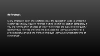 References
Many employers don’t check references at the application stage so unless the
vacancy specifically requests referees it's fine to omit this section completely if
you are running short of space or to say "References are available on request."
Normally two referees are sufficient: one academic (perhaps your tutor or a
project supervisor) and one from an employer (perhaps your last part-time or
summer job).
 