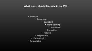• Accurate
• Adaptable
• Confident
• Hard-working
• Innovative
• Pro-active
• Reliable
• Responsible.
• Enthusiastic.
• Responsible
What words should I include in my CV?
 