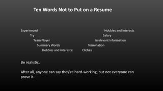 Ten Words Not to Put on a Resume
Experienced
Try
Team Player
Summary Words
Hobbies and interests:
Hobbies and interests
Salary
Irrelevant Information
Termination
Clichés
Be realistic,
After all, anyone can say they’re hard-working, but not everyone can
prove it.
 