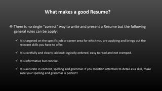  There is no single "correct" way to write and present a Resume but the following
general rules can be apply:
 It is targeted on the specific job or career area for which you are applying and brings out the
relevant skills you have to offer.
 It is carefully and clearly laid out: logically ordered, easy to read and not cramped.
 It is informative but concise.
 It is accurate in content, spelling and grammar. If you mention attention to detail as a skill, make
sure your spelling and grammar is perfect!
What makes a good Resume?
 