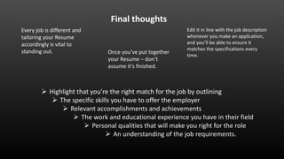  Highlight that you’re the right match for the job by outlining
 The specific skills you have to offer the employer
 Relevant accomplishments and achievements
 The work and educational experience you have in their field
 Personal qualities that will make you right for the role
 An understanding of the job requirements.
Final thoughts
Once you’ve put together
your Resume – don’t
assume it’s finished.
Every job is different and
tailoring your Resume
accordingly is vital to
standing out.
Edit it in line with the job description
whenever you make an application,
and you’ll be able to ensure it
matches the specifications every
time.
 