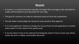 Resume
• A resume, is a concise document typically not longer than one page as the intended the
reader will not dwell on your document for very long.
• The goal of a resume is to make an individual stand out from the competition.
• The job seeker should adapt the resume to every position they apply for.
• It is in the applicant’s interest to change the resume from one job application to another
and to tailor it to the needs of the specific post.
• A resume doesn’t have to be ordered chronologically, doesn’t have to cover your whole
career like and is a highly customizable document.
 