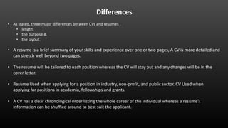 Differences
• As stated, three major differences between CVs and resumes .
• length,
• the purpose &
• the layout.
• A resume is a brief summary of your skills and experience over one or two pages, A CV is more detailed and
can stretch well beyond two pages.
• The resume will be tailored to each position whereas the CV will stay put and any changes will be in the
cover letter.
• Resume Used when applying for a position in industry, non-profit, and public sector. CV Used when
applying for positions in academia, fellowships and grants.
• A CV has a clear chronological order listing the whole career of the individual whereas a resume’s
information can be shuffled around to best suit the applicant.
 