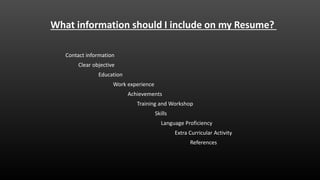 What information should I include on my Resume?
Work experience
Education
Clear objective
Contact information
Achievements
Skills
References
Language Proficiency
Extra Curricular Activity
Training and Workshop
 