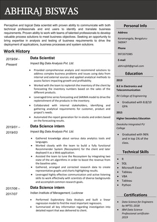 Perceptive and logical Data scientist with proven ability to communicate with both
technical professionals and end users to identify and translate business
requirements. Proven ability to work with teams of talented professionals to develop
valuable process solutions to meet business objectives. Seeking an opportunity to
bring expertise in analysis and testing of business requirements to drive the
deployment of applications, business processes and system solutions.
Data Scientist
Impact Big Data Analysis Pvt. Ltd.
• Provided comprehensive analysis and recommend solutions to
address complex business problems and issues using data from
internal and external sources and applied analytical methods to
assess factors impacting growth and profitability.
• Worked with the team to replenish the inventory of the client by
forecasting the inventory numbers based on the sales of the
different products.
• Leveraged time series forecasting and SARIMA model to drive the
replenishment of the products in the inventory.
• Collaborated with internal stakeholders, identifying and
gathering analytical requirements for customer, product and
project’s needs.
• Automated the report generation for in-stocks and orders based
on the forecasting results.
Data Science intern
Impact Big Data Analysis Pvt. Ltd.
• Gathered knowledge about various data analytics tools and
languages.
• Worked closely with the team to build a fully functional
Recommender System (Recosystem) for the client and later
deployed it as a Web application.
• Assisted the team to tune the Recosystem by integrating two
state of the art algorithms in order to boost the revenue from
the baseline sales.
• Gathered, arranged and corrected research data to create
representative graphs and charts highlighting results.
• Leveraged highly effective communication and active listening
skills to work effectively with scientists of diverse backgrounds
and accomplish common research goals.
Data Science intern
Indian Institute of Management, Lucknow
• Performed Exploratory Data Analysis and built a linear
regression model to find the most important regressors.
• Summarized all key information regarding investigation into
detailed report that was delivered to client.
ABHIRAJ BISWAS
Personal Info
Address
Koramangala, Bengaluru-
560047
Phone
9972075985
E-mail
abhirajb9@gmail.com
Education
2019
B.E in Electronics and
Telecommunication
RV College of Engineering
• Graduated with 8.8/10
GPA
2015
Higher Secondary Education
Deesksha Integrated PU
College
• Graduated with 96%
and in top 1% of the
class.
Technical Skills
• R
• SQL
• Microsoft Excel
• Tableau
• VBA
• Tableau
• Python
Certifications
• Data Science for Engineers
by NPTEL-2018
• IBM Data Science
Professional certificate-
2019
Work History
2019/04 -
Present
2019/01 –
2019/03
2017/06 –
2017/07
 