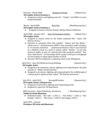 February - March 2008 Imaginary Friends ( Makati City )
3D Graphic Artist ( freelance )
● Assigned as texture and lighting artist for " Urduja " and GMA's tv series
Joaquin Burdado
March – April 2008 Toon City ( Mandaluyong City )
3D Graphic Artist ( freelance )
● Assigned as texture artist for Disney’s Mickey Mouse Clubhouse
April 2008 – January 2011 Glow 3D Animation Sutdios ( Makati City )
3D Graphic Artist
● Assigned as texture artist for the Indian animated film “ Arjun: The
Warrior Prince. “
● Directed an animated short film entitled “ Edison and The Moths “
which won as “ Animahenasyon 2009’s“ best animation under Category
A 1-5 minutes animation professional division. Then it was featured
in a children's show in a local tv station called " Kulilits. " It was also
shown in public as part of a special short film program entitled " Ani:
Year's Best Shorts " at Cinemalaya 2010. Lastly, it took part in Asiagraph
CG Arts Gallery in Tokyo Japan October of 2010.
● Directed AVP for Goldilocks, a bakeshop chain in the Philippines
April 2011 – June 2013Rubicon Group Holdings ( Quezon City )
3D Graphic Artist
● Assigned to do animation, texture, lighting and compositing for the pilot
episode of " Blake: Double Identity. "
● Assigned to do texture, lighting and compositing for the walkthrough of
a theme park in Aqaba, Jordan called " The Red Sea Astrarium. "
July 2013 – April 2015 Synergy88 Studios ( Quezon City )
3D Graphic Artist CGSupervisor
● Assigned to lead texture, lighting and compositing works.
● Assigned to supervise 3D department
OMF Literature - Hiyas Publishing (freelance) ( Mandaluyong City )
Children’s book illustrator
● Published books: “ Bee Safe “ ( 2011 ), “ Bee Polite “ ( 2012 ), “ Bee
Healthy “ (2013 ) “Bee Green “ ( 2014 ) Bee Happy ( 2015 )
April 2015 – present
Freelance 3D Artist and illustrator
 