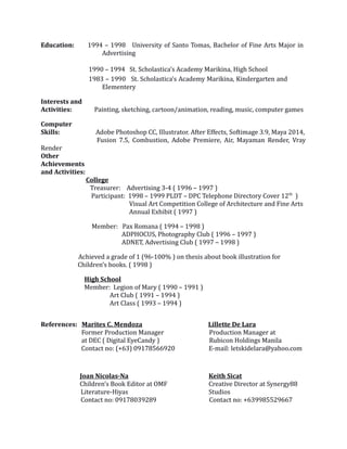 Education: 1994 – 1998 University of Santo Tomas, Bachelor of Fine Arts Major in
Advertising
1990 – 1994 St. Scholastica’s Academy Marikina, High School
1983 – 1990 St. Scholastica’s Academy Marikina, Kindergarten and
Elementery
Interests and
Activities: Painting, sketching, cartoon/animation, reading, music, computer games
Computer
Skills: Adobe Photoshop CC, Illustrator. After Effects, Softimage 3.9, Maya 2014,
Fusion 7.5, Combustion, Adobe Premiere, Air, Mayaman Render, Vray
Render
Other
Achievements
and Activities:
College
Treasurer: Advertising 3-4 ( 1996 – 1997 )
Participant: 1998 – 1999 PLDT – DPC Telephone Directory Cover 12th
)
Visual Art Competition College of Architecture and Fine Arts
Annual Exhibit ( 1997 )
Member: Pax Romana ( 1994 – 1998 )
ADPHOCUS, Photography Club ( 1996 – 1997 )
ADNET, Advertising Club ( 1997 – 1998 )
Achieved a grade of 1 (96-100% ) on thesis about book illustration for
Children’s books. ( 1998 )
High School
Member: Legion of Mary ( 1990 – 1991 )
Art Club ( 1991 – 1994 )
Art Class ( 1993 – 1994 )
References: Marites C. Mendoza Lillette De Lara
Former Production Manager Production Manager at
at DEC ( Digital EyeCandy ) Rubicon Holdings Manila
Contact no: (+63) 09178566920 E-mail: letskidelara@yahoo.com
Joan Nicolas-Na Keith Sicat
Children’s Book Editor at OMF Creative Director at Synergy88
Literature-Hiyas Studios
Contact no: 09178039289 Contact no: +639985529667
 