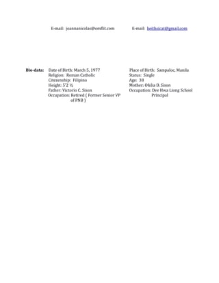 E-mail: joannanicolas@omflit.com E-mail: keithsicat@gmail.com
Bio-data: Date of Birth: March 5, 1977 Place of Birth: Sampaloc, Manila
Religion: Roman Catholic Status: Single
Citezenship: Filipino Age: 38
Height: 5’2 ½ Mother: Ofelia D. Sison
Father: Victorio C. Sison Occupation: Dee Hwa Liong School
Occupation: Retired ( Former Senior VP Principal
of PNB )
 